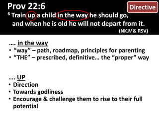 …. in the way
• “way” – path, roadmap, principles for parenting
• “THE” – prescribed, definitive… the “proper” way
…. UP
• Direction
• Towards godliness
• Encourage & challenge them to rise to their full
potential
Directive
 