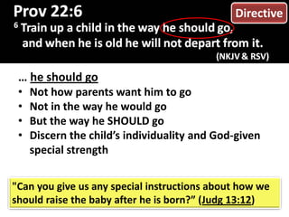… he should go
• Not how parents want him to go
• Not in the way he would go
• But the way he SHOULD go
• Discern the child’s individuality and God-given
special strength
"Can you give us any special instructions about how we
should raise the baby after he is born?” (Judg 13:12)
Directive
 
