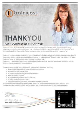 THANKYOU 
FOR YOUR INTEREST IN TRAINWEST 
Trainwest is proudly a Western Australian owned and run company with the prime objective of providing 
nationally recognised training programs with exceptional professionalism and support. Our business is built on 
the relationships we form with our clients. Our team have pride in their work and love what they do. 
Trainwest is co-directed by Michelle Munrowd-Harris and Ann Marie Wragg who have a commitment to provide 
innovative training with a difference and their passion for education has enabled them, with the support of the 
Trainwest team, to put Trainwest at the forefront of training in WA. 
Trainwest’s commitment to providing a training program that is high in quality and flexible in delivery ensures 
that our clients get the best possible service. 
There are many factors that contribute to the Trainwest difference, including: 
ü Highly regarded and enthusiastic Trainers and Assessors 
ü Experienced and friendly staff 
ü A positive and motivating learning experience 
ü Flexible Training Options 
ü In-house training options are our specialty 
ü Superior facilities and resources 
ü Convenient training locations across Perth and the Goldfields 
In today’s fiercely competitive market place there is no better time to train and up skill. If you or your 
organisation requires high quality, flexible training that is competitively priced, call Trainwest today! 
P. 1300 938 411 
F. (08) 9364 2550 
admin@trainwest.com.au 
www.trainwest.com.au 
 