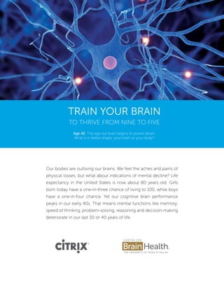 Train Your Brain
to Thrive from Nine to Five
Our bodies are outliving our brains. We feel the aches and pains of
physical losses, but what about indications of mental decline? Life
expectancy in the United States is now about 80 years old. Girls
born today have a one-in-three chance of living to 100, while boys
have a one-in-four chance. Yet our cognitive brain performance
peaks in our early 40s. That means mental functions like memory,
speed of thinking, problem-solving, reasoning and decision-making
deteriorate in our last 30 or 40 years of life.
Age 42: The age our brain begins to power down.
What is in better shape: your brain or your body?
 