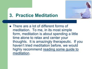 3. Practice Meditation

   There are a lot of different forms of
    meditation. To me, in its most simple
    form, meditation is about spending a little
    time alone to relax and center your
    thoughts. It is amazingly therapeutic. If you
    haven’t tried meditation before, we would
    highly recommend reading some guide to
    meditation.
 