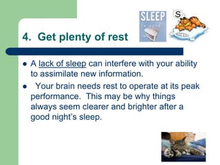 4. Get plenty of rest

   A lack of sleep can interfere with your ability
    to assimilate new information.
    Your brain needs rest to operate at its peak
    performance. This may be why things
    always seem clearer and brighter after a
    good night’s sleep.
 