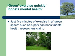 'Green' exercise quickly
'boosts mental health'


   Just five minutes of exercise in a "green
    space" such as a park can boost mental
    health, researchers claim.
 