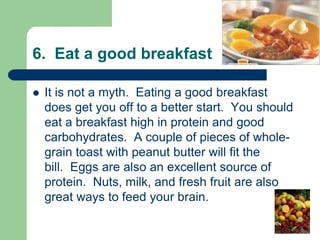 6. Eat a good breakfast

   It is not a myth. Eating a good breakfast
    does get you off to a better start. You should
    eat a breakfast high in protein and good
    carbohydrates. A couple of pieces of whole-
    grain toast with peanut butter will fit the
    bill. Eggs are also an excellent source of
    protein. Nuts, milk, and fresh fruit are also
    great ways to feed your brain.
 