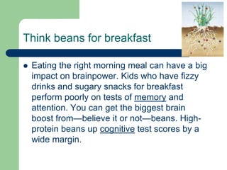 Think beans for breakfast

   Eating the right morning meal can have a big
    impact on brainpower. Kids who have fizzy
    drinks and sugary snacks for breakfast
    perform poorly on tests of memory and
    attention. You can get the biggest brain
    boost from—believe it or not—beans. High-
    protein beans up cognitive test scores by a
    wide margin.
 