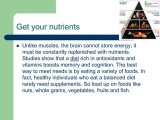 Get your nutrients

   Unlike muscles, the brain cannot store energy; it
    must be constantly replenished with nutrients.
    Studies show that a diet rich in antioxidants and
    vitamins boosts memory and cognition. The best
    way to meet needs is by eating a variety of foods. In
    fact, healthy individuals who eat a balanced diet
    rarely need supplements. So load up on foods like
    nuts, whole grains, vegetables, fruits and fish.
 
