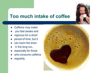 Too much intake of coffee

   Caffeine may make
    you feel awake and
   vigorous for a short
   period of time, but it
   can harm the brain
    in the long run,
   especially for those
   who consume caffeine
   regularly.
 