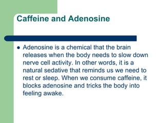 Caffeine and Adenosine


   Adenosine is a chemical that the brain
    releases when the body needs to slow down
    nerve cell activity. In other words, it is a
    natural sedative that reminds us we need to
    rest or sleep. When we consume caffeine, it
    blocks adenosine and tricks the body into
    feeling awake.
 