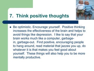 7. Think positive thoughts

   Be optimistic. Encourage yourself. Positive thinking
    increases the effectiveness of the brain and helps to
    avoid things like depression. I like to say that your
    brain works much like a computer, garbage-
    in, garbage-out. Find positive, encouraging people
    to hang around, read material that jazzes you up, do
    whatever it is that makes you feel good about
    yourself. These things will also help you to be more
    mentally productive.
 