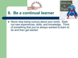 8. Be a continual learner

   Never stop being curious about your world. Seek
    out new experiences, skills, and knowledge. Think
    of something that you’ve always wanted to learn to
    do and then get started.
 
