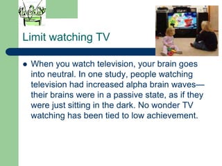 Limit watching TV

   When you watch television, your brain goes
    into neutral. In one study, people watching
    television had increased alpha brain waves—
    their brains were in a passive state, as if they
    were just sitting in the dark. No wonder TV
    watching has been tied to low achievement.
 