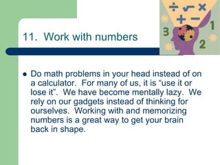 11. Work with numbers


   Do math problems in your head instead of on
    a calculator. For many of us, it is “use it or
    lose it”. We have become mentally lazy. We
    rely on our gadgets instead of thinking for
    ourselves. Working with and memorizing
    numbers is a great way to get your brain
    back in shape.
 