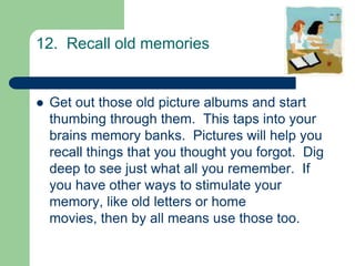 12. Recall old memories


   Get out those old picture albums and start
    thumbing through them. This taps into your
    brains memory banks. Pictures will help you
    recall things that you thought you forgot. Dig
    deep to see just what all you remember. If
    you have other ways to stimulate your
    memory, like old letters or home
    movies, then by all means use those too.
 