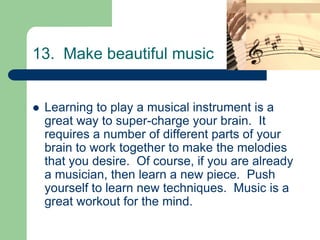 13. Make beautiful music


   Learning to play a musical instrument is a
    great way to super-charge your brain. It
    requires a number of different parts of your
    brain to work together to make the melodies
    that you desire. Of course, if you are already
    a musician, then learn a new piece. Push
    yourself to learn new techniques. Music is a
    great workout for the mind.
 