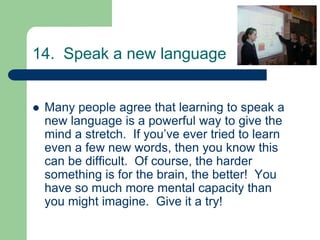 14. Speak a new language


   Many people agree that learning to speak a
    new language is a powerful way to give the
    mind a stretch. If you’ve ever tried to learn
    even a few new words, then you know this
    can be difficult. Of course, the harder
    something is for the brain, the better! You
    have so much more mental capacity than
    you might imagine. Give it a try!
 