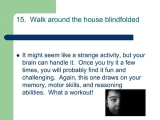 15. Walk around the house blindfolded



   It might seem like a strange activity, but your
    brain can handle it. Once you try it a few
    times, you will probably find it fun and
    challenging. Again, this one draws on your
    memory, motor skills, and reasoning
    abilities. What a workout!
 