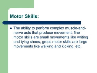 Motor Skills:

   The ability to perform complex muscle-and-
    nerve acts that produce movement; fine
    motor skills are small movements like writing
    and tying shoes, gross motor skills are large
    movements like walking and kicking, etc.
 