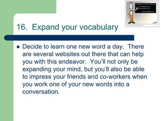 16. Expand your vocabulary

   Decide to learn one new word a day. There
    are several websites out there that can help
    you with this endeavor. You’ll not only be
    expanding your mind, but you’ll also be able
    to impress your friends and co-workers when
    you work one of your new words into a
    conversation.
 