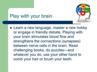 Play with your brain

   Learn a new language, master a new hobby
    or engage in friendly debate. Playing with
    your brain stimulates blood flow and
    strengthens the connections (synapses)
    between nerve cells in the brain. Read
    challenging books, do puzzles—and
    whatever you do, use your other hand to
    comb your hair or brush your teeth.
 