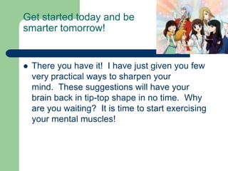 Get started today and be
smarter tomorrow!


   There you have it! I have just given you few
    very practical ways to sharpen your
    mind. These suggestions will have your
    brain back in tip-top shape in no time. Why
    are you waiting? It is time to start exercising
    your mental muscles!
 