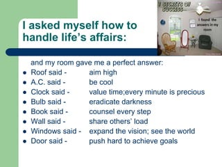 I asked myself how to
handle life’s affairs:

    and my room gave me a perfect answer:
   Roof said -    aim high
   A.C. said -    be cool
   Clock said -   value time;every minute is precious
   Bulb said -    eradicate darkness
   Book said -    counsel every step
   Wall said -    share others’ load
   Windows said - expand the vision; see the world
   Door said -    push hard to achieve goals
 