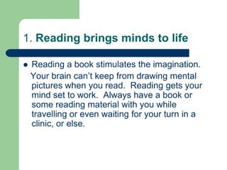 1. Reading brings minds to life

   Reading a book stimulates the imagination.
    Your brain can’t keep from drawing mental
    pictures when you read. Reading gets your
    mind set to work. Always have a book or
    some reading material with you while
    travelling or even waiting for your turn in a
    clinic, or else.
 