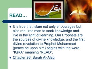 READ…

   It is true that Islam not only encourages but
    also requires man to seek knowledge and
    live in the light of learning. Our Prophets are
    the sources of divine knowledge, and the first
    divine revelation to Prophet Muhammad
    (peace be upon him) begins with the word
    “IQRA” meaning “READ”.
   Chapter:96 Surah Al-Alaq
 