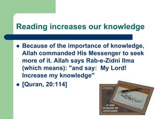 Reading increases our knowledge

   Because of the importance of knowledge,
    Allah commanded His Messenger to seek
    more of it. Allah says Rab-e-Zidni Ilma
    (which means): "and say: My Lord!
    Increase my knowledge"
   [Quran, 20:114]
 