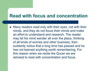 Read with focus and concentration

   Many readers read only with their eyes, not with their
    minds, and they do not focus their minds and make
    an effort to understand and research. The reader
    may let his mind wander all over the place, thinking
    of all kinds of worries and other business, then
    suddenly notice that a long time has passed and he
    has not learned anything worth remembering. For
    this reason when we recite the Quran we are
    advised to read with concentration and focus.
 