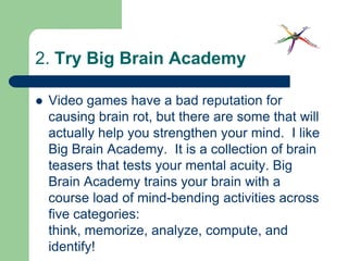 2. Try Big Brain Academy

   Video games have a bad reputation for
    causing brain rot, but there are some that will
    actually help you strengthen your mind. I like
    Big Brain Academy. It is a collection of brain
    teasers that tests your mental acuity. Big
    Brain Academy trains your brain with a
    course load of mind-bending activities across
    five categories:
    think, memorize, analyze, compute, and
    identify!
 