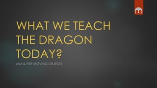 WHAT WE TEACH
THE DRAGON
TODAY?
AIM & FIRE MOVING OBJECTS
 