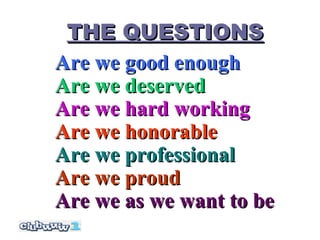 THE QUESTIONS
Are we good enough
Are we deserved
Are we hard working
Are we honorable
Are we professional
Are we proud
Are we as we want to be
 