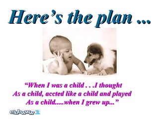 Here’s the plan ...


    “When I was a child . . .I thought
As a child, accted like a child and played
     As a child.....when I grew up...”
 
