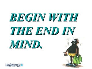 BEGIN WITH
THE END IN
MIND.
 