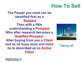 How To Sell
 The People you meet can be
      identified first as a
            Suspect
       Then with a little
  understanding a Prospect
Who after research becomes a
      Qualified Prospect
After buying from you a Client
and as he buys more and more     Taking off
 he is described as an Active
             Client
 