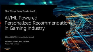 © 2019, Amazon Web Services, Inc. or its Affiliates. All rights reserved.
AI/ML Powered
Personalized Recommendations
in Gaming Industry
20 June 2020, TR AI Meetup, Istanbul (Virtual)
Hasan Basri AKIRMAK, MSc., Exec-MBA
Amazon Web Services
TR AI Türkiye Yapay Zeka İnisiyatifi
 