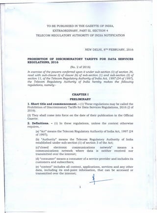 TO BE PUBLISHED IN THE GAZETTE OF INDIA,
EXTRAORDINARY,PART III, SECTION 4
TELECOM REGULATORYAUTHORITYOF INDIA NOTIFICATION
NEW DELHI, 8TH FEBRUARY, 2016
PROHIBITION OF DISCRIMINATORY TARIFFS FOR DATA SERVICES
REGULATIONS, 2016
(No.2 of 2016)
In exercise of the powers conferred upon it under sub-section (1) of section 36,
read with sub-clause (i) of clause (b) of sub-section (1) and sub-section (2) of
section 11, of the Telecom Regulatory Authority of India Act, 1997 (24 of 1997),
the Telecom Regulatory Authority of India hereby makes the following
regulations, namely:-
CHAPTER I
. PRELIMINARY
1. Short title and commencement. - (1) These regulations may be called the
Prohibition of Discriminatory Tariffs for Data Services Regulations, 2016 (2 of
2016). .
(2) They shall come into force on the date of their publication in the Official
Gazette.
2. Definitions. - (1) In these regulations, unless the context otherwise
requires, -
(a) "Act" means the Telecom Regulatory Authority of India Act, 1997 (24
of 1997);
(b) "Authority" means the Telecom Regulatory Authority of India
established under sub-section (1) of section 3 of the Act;
(c)"closed electronic communications network" means a
communications network where data is neither received nor
transmitted over the internet;
(d) "consumer" means a consumer of a service provider and includes its
customers and subscribers;
(e) "content" includes all content, applications, services and any other
data, including its end-point information, that can be accessed or
transmitted over the internet;
1
 