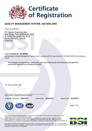 QUALITY MANAGEMENT SYSTEM - ISO 9001:2008

This is to certify that:

PT Teknika Regulindo Asia
One Wolter Place Building 4th floor
Jl. Wolter Monginsidi No. 63-B
Kebayoran Baru, Jakarta
Indonesia




Holds Certificate No: FS 585280
and operates a Quality Management System which complies with the requirements of ISO 9001:2008 for the following
scope:

      The provision of engineering, construction, pre-commissioning & commissioning management
      services for mechanical and electrical works




For and on behalf of BSI:




Gary Fenton, Global Assurance Director
Originally registered: 28/03/2012                             Latest Issue: 28/03/2012                           Expiry Date:      27/03/2015



                                                                                                                                  Page: 1 of 2




This certificate was issued electronically and remains the property of BSI and is bound by the conditions of contract.
An electronic certificate can be authenticated online.
Printed copies can be validated at www.bsi-global.com/ClientDirectory or telephone +62 21 7984970 / 7970527.
Further clarifications regarding the scope of this certificate and the applicability of ISO 9001:2008 requirements
may be obtained by consulting the organization. This certificate is valid only if provided original copies are in complete set.

Information and Contact: BSI, Kitemark Court, Davy Avenue, Knowlhill, Milton Keynes MK5 8PP. Tel: + 44 845 080 9000
BSI Assurance UK Limited, registered in England under number 7805321 at 389 Chiswick High Road, London W4 4AL, UK.
A Member of the BSI Group of Companies.
 