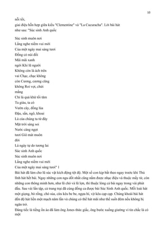 10

nỗi tồi,
giai điệu hỗn hợp giữa kiểu "Clementine" và "La Cucuracha". Lời bài hát
như sau: "Súc sinh Anh quốc
Súc sinh muôn nơi
Lắng nghe niềm vui mới
Của một ngày mai sáng tươi
Đồng cỏ núi đồi
Mãi mãi xanh
ngời Khi lũ người
Không còn là ách trên
vai Chạc, chạc không
còn Cương, cương cũng
không Roi vọt, chửi
mắng
Chỉ là quá khứ tối tăm
Ta giàu, ta có
Vườn cây, đồng lúa
Đậu, sắn, ngô, khoai
Là của chúng ta từ đây
Mặt trời sáng soi
Nước càng ngọt
tươi Gió mát muôn
đời
Là ngày tự do tương lai
Súc sinh Anh quốc
Súc sinh muôn nơi
Lắng nghe niềm vui mới
Của một ngày mai sáng tươi" 1
Bài hát đã làm cho lũ súc vật kích động tột độ. Một số con kịp bắt theo ngay trước khi Thủ
lĩnh hát hết bài. Ngay những con ngu dốt nhất cũng nắm được nhạc điệu và thuộc mấy từ, còn
những con thông minh hơn, như lũ chó và lũ lợn, thì thuộc lòng cả bài ngay trong vài phút
đầu. Sau vài lần tập, cả trang trại đã cùng đồng ca được bài Súc Sinh Anh quốc. Mỗi loài hát
một giọng, bò rống, chó sủa, cừu kêu be be, ngựa hí, vịt kêu cạp cạp. Chúng khoái bài hát
đến độ hát liền một mạch năm lần và chúng có thể hát mãi như thế suốt đêm nếu không bị
ngăn trở.
Đáng tiếc là tiềng ồn ào đã làm ông Jones thức giấc, ông bước xuống giường vì tin chắc là có
một

 