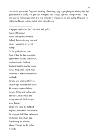 11

con cáo đã lọt vào sân. Ông tìm khẩu súng vẫn thường dựng ở góc phòng và bắn một lọat đạn
ghém lên trời. Có mấy viên găm vào tường nhà kho và cuộc họp mau chóng kết thúc. Từng
con quay về chỗ ngủ của mình. Gia cầm nhảy lên ổ, còn gia súc thì nằm xuống đống rơm và
chẳng bao lâu sau cả trang trại đã chìm vào giấc ngủ.
-------------------------------1 Nguyên văn hai bài thơ " Súc Sinh Anh quốc":
Beasts of England
Beasts of England, beasts of
Ireland, Beasts of every land and
clime, Hearken to my joyful
tidings
Of the golden future time.
Soon or late the day is coming,
Tyrant Man shall be o erthrown,
And the fruitful fields of
England Shall be trod by beasts
alone. Rings shall vanish from
our noses, And the harness from
our back,
Bit and spur shall rust forever,
Cruel whips no more shall crack.
Riches more than mind can
picture, Wheat and barley, oats
and hay, Clover, beans and
mangel-wurzels Shall be ours
upon that day.
Bright will shine the fields of
England, Purer shall its waters be,
Sweeter yet shall blow its breezes
On the day that sets us free.
For that day we all must
labour, Though we die before
it break;

 