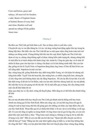 12

Cows and horses, geese and
turkeys, All must toil for freedom
s sake. Beasts of England, beasts
of Ireland, Beasts of every land
and clime, Hearken well and
spread my tidings Of the golden
future time.
Chương 2
Ba đêm sau Thũ Lĩnh già bình thản ra đi. Xác nó được chôn ở cuối khu vườn.
Chuyện đó xảy ra vào đầu tháng ba. Lũ súc vật tăng cường hoạt động ngầm liên tục trong ba
tháng tiếp theo. Bài diễn văn của Thủ Lĩnh đã tạo ra một quan niệm sống hoàn toàn mới nơi
những con thông minh. Chúng không biết khi nào thì cuộc Khởi Nghĩa mà Thủ Lĩnh tiên
đoán sẽ xảy ra, chúng cũng không nghĩ sẽ được chứng kiến cảnh tượng đó, nhưng chúng biết
rõ một điều là có trách nhiệm tiến hành công việc chuẩn bị. Công tác giáo dục và tổ chức dĩ
nhiên là được giao cho bọn lợn vì chúng vốn được coi là loài thông minh nhất. Hai con lợn
đực giống trẻ tên là Tuyết Tròn và Napoleon đang được ông Jones vỗ béo để bán là hai con
nổi tiếng nhất. Napoleon là một con lợn
đực, trông hung dữ, giống Berkshire duy nhất trong Điền Trang, nó vốn kiệm lời nhưng nổi
tiếng kiên nhẫn. Tuyết Tròn thì hoạt bát, dẻo miệng hơn, có nhiều sáng kiến hơn, nhưng đa
số cho rằng tính cách không được sâu sắc bằng Napoleon. Số còn lại đều là lợn thịt. Con nổi
bật nhất trong số đó tên là Chỉ Điểm, một con lợn nhỏ, khá béo nhưng lanh lợi, hai má phính,
đôi mắt đảo lia lịa còn giọng nói thì the thé. Nó là một diễn giả có hạng, khi cần chứng minh
một vấn đề khó khăn thì nó
nhảy qua nhảy lại và vẫy đuôi, trông rất thuyết phục. Đồn rằng nó có thể biến đen thành trắng
dễ như
chơi.
Ba con này đã phát triển học thuyết của Thủ Lĩnh già thành một hệ thống triết học hoàn
chỉnh mà chúng gọi là Súc Sinh Kinh. Đêm nào cũng vậy, cứ sau khi ông Jones đi ngủ là
chúng bí mật tụ họp trong nhà kho để giảng giải cho những con khác các luận điểm chủ yếu
của Súc Sinh Kinh. Thoạt đầu quả là có nhiều khó khăn vì lũ súc vật tỏ ra hờ hững và rất ngu
dốt. Có con nói rằng có nghĩa vụ trung thành với ông Jones mà nó gọi là ông chủ, có con còn
phát biểu một cách thiếu ý thức: "Ông Jones nuôi chúng ta. Không có ông ấy thì ta chết đói
rã họng ra ấy chứ". Một số con còn đặt câu hỏi đại loại: "Quan tâm đến chuyện sau khi ta
chết để làm gì?" hoặc "Đằng nào thì cuộc khởi nghĩa cũng sẽ diễn ra, ta làm hay không làm
thì cũng thế thôi". Mấy con lợn phải khó khăn lắm mới thuyết phục được chúng rằng những

 