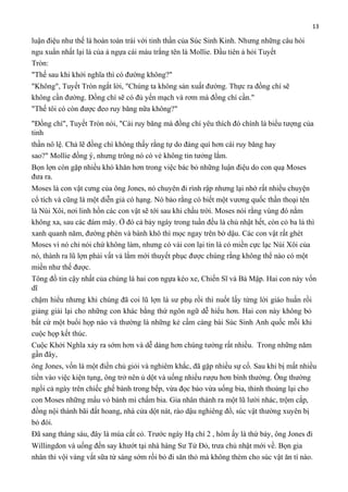 13

luận điệu như thế là hoàn toàn trái với tinh thần của Súc Sinh Kinh. Nhưng những câu hỏi
ngu xuẩn nhất lại là của ả ngựa cái màu trắng tên là Mollie. Đầu tiên ả hỏi Tuyết
Tròn:
"Thế sau khi khởi nghĩa thì có đường không?"
"Không", Tuyết Tròn ngắt lời, "Chúng ta không sản xuất đường. Thực ra đồng chí sẽ
không cần đường. Đồng chí sẽ có đủ yến mạch và rơm mà đồng chí cần."
"Thế tôi có còn được đeo ruy băng nữa không?"
"Đồng chí", Tuyết Tròn nói, "Cái ruy băng mà đồng chí yêu thích đó chính là biểu tượng của
tinh
thần nô lệ. Chả lẽ đồng chí không thấy rằng tự do đáng quí hơn cái ruy băng hay
sao?" Mollie đồng ý, nhưng trông nó có vẻ không tin tưởng lắm.
Bọn lợn còn gặp nhiều khó khăn hơn trong việc bác bỏ những luận điệu do con quạ Moses
đưa ra.
Moses là con vật cưng của ông Jones, nó chuyên đi rình rập nhưng lại nhớ rất nhiều chuyện
cổ tích và cũng là một diễn giả có hạng. Nó bảo rằng có biết một vương quốc thần thoại tên
là Núi Xôi, nơi linh hồn các con vật sẽ tới sau khi chầu trời. Moses nói rằng vùng đó nằm
không xa, sau các đám mây. Ở đó cả bảy ngày trong tuần đều là chủ nhật hết, còn cỏ ba lá thì
xanh quanh năm, đường phèn và bánh khô thì mọc ngay trên bờ dậu. Các con vật rất ghét
Moses vì nó chỉ nói chứ không làm, nhưng có vài con lại tin là có miền cực lạc Núi Xôi của
nó, thành ra lũ lợn phải vất vả lắm mới thuyết phục được chúng rằng không thể nào có một
miền như thế được.
Tông đồ tin cậy nhất của chúng là hai con ngựa kéo xe, Chiến Sĩ và Bà Mập. Hai con này vốn
dĩ
chậm hiểu nhưng khi chúng đã coi lũ lợn là sư phụ rồi thì nuốt lấy từng lời giáo huấn rồi
giảng giải lại cho những con khác bằng thứ ngôn ngữ dễ hiểu hơn. Hai con này không bỏ
bất cứ một buổi họp nào và thường là những kẻ cầm càng bài Súc Sinh Anh quốc mỗi khi
cuộc họp kết thúc.
Cuộc Khởi Nghĩa xảy ra sớm hơn và dễ dàng hơn chúng tưởng rất nhiều. Trong những năm
gần đây,
ông Jones, vốn là một điền chủ giỏi và nghiêm khắc, đã gặp nhiều sự cố. Sau khi bị mất nhiều
tiền vào việc kiện tụng, ông trở nên ủ dột và uống nhiều rượu hơn bình thường. Ông thường
ngồi cả ngày trên chiếc ghế bành trong bếp, vừa đọc báo vừa uống bia, thỉnh thoảng lại cho
con Moses những mẩu vỏ bánh mì chấm bia. Gia nhân thành ra một lũ lười nhác, trộm cắp,
đồng nội thành bãi đất hoang, nhà cửa dột nát, rào dậu nghiêng đổ, súc vật thường xuyên bị
bỏ đói.
Đã sang tháng sáu, đây là mùa cắt cỏ. Trước ngày Hạ chí 2 , hôm ấy là thứ bảy, ông Jones đi
Willingdon và uống đến say khướt tại nhà hàng Sư Tử Đỏ, trưa chủ nhật mới về. Bọn gia
nhân thì vội vàng vắt sữa từ sáng sớm rồi bỏ đi săn thỏ mà không thèm cho súc vật ăn tí nào.

 