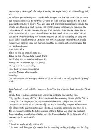 16

sơn đỏ, một lọ sơn trắng rồi dẫn cả bọn đi ra cổng lớn. Tuyết Tròn (vì nó là con viết đẹp nhất)
kẹp
cái chổi sơn giữa hai móng chân, xoá chữ Điền Trang và viết chữ Trại Súc Vật lên cái thanh
trên cùng của cánh cổng. Từ nay trở đi đấy sẽ là tên chính thức của trại này. Sau đó cả bọn
quay lại khu nhà, Tuyết Tròn và Napoleon lại ra lệnh tìm một cái thang rồi dựng sát vào đầu
hồi nhà kho. Chúng giải thích rằng sau một thời kì khổ công nghiên cứu, ba tháng gần đây
chúng đã đúc kết các luận điểm của Súc Sinh Kinh thành Bảy Điều Răn. Bảy Điều Răn sẽ
được kẻ lên tường và sẽ là luật vĩnh viễn bất di bất dịch của tất cả các thành viên Trại Súc
Vật. Tuyết Tròn leo lên thang một cách khó nhọc (vì lợn khó giữ thăng bằng khi đứng trên
thang) và bắt đầu viết, trong khi Chỉ Điểm cầm hộp sơn đứng bên dưới mấy bậc. Các điều
răn được viết bằng sơn trắng trên bức tường quét hắc ín, đứng xa cả ba chục mét cũng đọc
rõ. Nội dung như sau:
BẢY ĐIỀU RĂN
Tất cả các loài hai chân đều là kẻ thù.
Tất cả các loài bốn chân hoặc có cánh đều là
bạn. Không con vật nào được mặc quần áo.
Không con vật nào được ngủ trên giường.
Không con vật nào được uống
rượu. Loài vật không được giết hại
lẫn nhau. Mọi con vật sinh ra đều
bình đẳng.
Các chữ đều được viết rõ ràng và cả đoạn chỉ có hai lỗi chính tả mà thôi, đấy là chữ "giường"
bị viết

thành "gưìơng" và một chữ S bị viết ngược. Tuyết Tròn đọc to lên cho tất cả cùng nghe. Tất cả
đều
gật đầu đồng ý, những con thông minh hơn lập tức học thuộc lòng các Điều Răn.
"Bây giờ, thưa các đồng chí Tuyết Tròn vừa ném cái chổi sơn xuống đất vừa gào lên, "tất cả
ra đồng cắt cỏ! Chúng ta phải thu hoạch nhanh hơn lão Jones và lũ gia nhân của hắn.
Đúng lúc đó thì ba con bò cái vốn cảm thấy khó chịu từ trước bỗng rống lên. Suốt hai mươi
bốn tiếng đồng hồ qua chúng chưa được vắt sữa, vú của chúng căng mọng như muốn nổ ra
đến nơi. Sau một chút đắn đo, lũ lợn sai mang xô tới và đã thực hiện công việc khá thành
thạo, chân chúng tỏ ra phù hợp với công việc này. Chẳng mấy chốc đã vắt được năm xô đầy
sữa béo, một số con tò mò đến
xem.
"Làm gì với số sữa này nhỉ , có con hỏi.
"Lão Jones thỉnh thoảng có trộn sữa vào thức ăn của chúng tôi đấy , một chị gà mái lên tiếng.

 