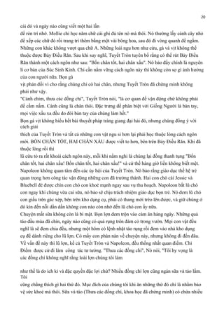 20

cái đó và ngày nào cũng viết một hai lần
để rèn trí nhớ. Mollie chỉ học năm chữ cái ghi đủ tên nó mà thôi. Nó thường lấy cành cây nhỏ
để xếp các chữ đó rồi trang trí thêm bằng một vài bông hoa, sau đó đi vòng quanh để ngắm.
Những con khác không vượt qua chữ A. Những loài ngu hơn như cừu, gà và vịt không thể
thuộc được Bảy Điều Răn. Sau khi suy nghĩ, Tuyết Tròn tuyên bố rằng có thể rút Bảy Điều
Răn thành một cách ngôn như sau: "Bốn chân tốt, hai chân xấu". Nó bảo đấy chính là nguyên
lí cơ bản của Súc Sinh Kinh. Chỉ cần nắm vững cách ngôn này thì không còn sợ gì ảnh hưởng
của con người nữa. Bọn gà
vịt phản đối vì cho rằng chúng chỉ có hai chân, nhưng Tuyết Tròn đã chứng minh không
phải như vậy.
"Cánh chim, thưa các đồng chí", Tuyết Tròn nói, "là cơ quan để vận động chứ không phải
để cầm nắm. Cánh cũng là chân thôi. Đặc trưng để phân biệt với Giống Người là bàn tay,
mọi việc xấu xa đều do đôi bàn tay của chúng làm hết."
Bọn gà vịt không hiểu hết bài thuyết pháp tràng giang đại hải đó, nhưng chúng đồng ý với
cách giải
thích của Tuyết Tròn và tất cả những con vật ngu si hơn lại phải học thuộc lòng cách ngôn
mới. BỐN CHÂN TỐT, HAI CHÂN XẤU được viết to hơn, bên trên Bảy Điều Răn. Khi đã
thuộc lòng rồi thì
lũ cừu tỏ ra rất khoái cách ngôn này, mỗi khi nằm nghỉ là chúng lại đồng thanh tụng "Bốn
chân tốt, hai chân xấu! Bốn chân tốt, hai chân xấu!" và cứ thế hàng giờ liền không biết mệt.
Napoleon không quan tâm đến các ủy hội của Tuyết Tròn. Nó bảo rằng giáo dục thế hệ trẻ
quan trọng hơn công tác vận động những con đã trưởng thành. Hai con chó cái Jessie và
Bluebell đẻ được chín con chó con khoẻ mạnh ngay sau vụ thu hoạch. Napoleon bắt lũ chó
con ngay khi chúng vừa cai sữa, nó bảo sẽ chịu trách nhiệm giáo dục bọn trẻ. Nó đem lũ chó
con giấu trên gác xép, bên trên kho dụng cụ, phải có thang mới trèo lên được, và giữ chúng ở
đó kín đến nỗi dần dần không con nào còn nhớ đến lũ chó con ấy nữa.
Chuyện mất sữa không còn là bí mật. Bọn lợn đem trộn vào cám ăn hàng ngày. Những quả
táo đầu mùa đã chín, ngày nào cũng có quả rụng trên đám cỏ trong vườn. Mọi con vật đều
nghĩ là sẽ đem chia đều, nhưng một hôm có lệnh nhặt táo rụng rồi đem vào nhà kho dụng
cụ để dành riêng cho lũ lợn. Có mấy con phàn nàn về chuyện này, nhưng không đi đến đâu.
Về vấn đề này thì lũ lợn, kể cả Tuyết Tròn và Napoleon, đều thống nhất quan điểm. Chỉ
Điểm được cử đi làm công tác tư tưởng. "Thưa các đồng chí", Nó nói, "Tôi hy vọng là
các đồng chí không nghĩ rằng loài lợn chúng tôi làm
như thế là do ích kỉ và đặc quyền đặc lợi chứ? Nhiều đồng chí lợn cũng ngán sữa và táo lắm.
Tôi
cũng chẳng thích gì hai thứ đó. Mục đích của chúng tôi khi ăn những thứ đó chỉ là nhằm bảo
vệ sức khoẻ mà thôi. Sữa và táo (Thưa các đồng chí, khoa học đã chứng minh) có chứa nhiều

 