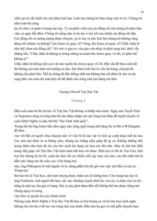 21

chất cực kì cần thiết cho sức khoẻ loài lợn. Loài lợn chúng tôi làm công việc trí óc. Chúng tôi
nắm toàn bộ công
tác tổ chức và quản lí trang trại này. Vì sự phồn vinh của các đồng chí mà chúng tôi phải làm
việc cả ngày lẫn đêm. Chúng tôi uống sữa và ăn táo vì lợi ích của chính các đồng chí đấy.
Các đồng chí có tưởng tượng được chuyện gì sẽ xảy ra nếu loài lợn chúng tôi không cáng
đáng nổi nhiệm vụ không? Lão Jones sẽ quay về! Vâng, lão Jones sẽ quay về! Chắc chắn là
như thế, thưa các đồng chí", Nó van vỉ gào to, vừa gào vừa nhảy từ phải sang trái, đuôi vẫy
nhặng lên, "Chắc chắn là không ai trong chúng ta muốn lão Jones quay về rồi, có phải thế
không ạ?"
Chắc chắn là không một con vật nào muốn lão Jones quay về rồi. Đặt vấn đề theo cách đó
thì không con nào dám mở miệng ra nữa. Sức khoẻ loài lợn là việc hệ trọng, chuyện đó
không cần phải bàn. Thế là chúng đi đến thống nhất mà không bàn cãi thêm là sữa và táo
rụng (khi vào mùa thì toàn bộ) chỉ để dành cho riêng loài lợn dùng mà thôi.

George Orwell Trại Súc Vật
Chương 4
Đến cuối mùa hè thì tin tức về Trại Súc Vật đã bay ra khắp nửa nước. Ngày nào Tuyết Tròn
và Napoleon cũng cử từng đàn bồ câu thâm nhập vào các trang trại khác để tuyên truyền về
cuộc Khởi Nghĩa và dạy hát bài "Súc Sinh Anh quốc".
Trong khi đó ông Jones hầu như ngày nào cũng ngồi trong nhà hàng Sư tử Đỏ ở Willingdon
để than
van với bất cứ người chịu chuyện nào về việc bị lũ súc vật vô tích sự cướp đoạt mất tài sản.
Các chủ trại khác tỏ ra thông cảm, nhưng lại chẳng chịu giúp đỡ gì cả. Không những thế,
trong thâm tâm bọn đó lại còn tìm cách lợi dụng tai hoạ của lão nữa. May là chủ hai điền
trang tiếp giáp với Trại Súc Vật luôn luôn bất hoà với nhau. Một trại có tên là Trại Cáo, một
trại lớn nhưng bị bỏ bê, canh tác theo lối cũ, nhiều chỗ cây mọc um tùm, các bãi chăn thả bị
dẫm nát, hàng rào thì xiêu vẹo. Chủ trang trại
này, ông Pilkington là một người vô lo, dùng phần lớn thì giờ vào việc săn bắn và câu cá.
Trang trại
thứ hai tên là Trại Keo, nhỏ hơn nhưng được chăm sóc kĩ lưỡng hơn. Chủ trang trại này là
ông Frederick, một người thô bạo, sắc sảo, thường xuyên dính líu vào các vụ kiện cáo và nổi
tiếng là một tay lừa gạt có hạng. Hai vị này ghét nhau đến nỗi không thể tìm được tiếng nói
chung ngay cả trong
việc bảo vệ quyền lợi của chính mình.
Nhưng cuộc Khởi Nghĩa ở Trại Súc Vật đã làm cả hai hoảng sợ và họ tìm mọi cách ngăn
không cho tin tức ở đó lọt vào trang trại của mình. Đầu tiên họ giả vờ chế giễu chuyện bọn

 