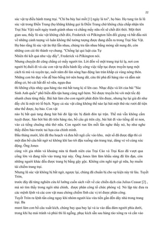 22

súc vật tự điều hành trang trại. "Chỉ ba bảy hai mốt [1] ngày là toi", họ bảo. Họ tung tin là lũ
súc vật trong Điền Trang (họ khăng khăng gọi là Điền Trang chứ không chịu chấp nhận tên
Trại Súc Vật) suốt ngày tranh giành nhau và chẳng mấy nữa rồi sẽ chết đói thôi. Một thời
gian sau, thấy lũ súc vật không chết đói, Frederick và Pilkington liền đổi giọng và bắt đầu nói
về những cảnh tượng vô luân không thể tưởng tượng được đang diễn ra trong Trại Súc Vật.
Họ bảo rằng lũ súc vật ăn thịt lẫn nhau, chúng tra tấn nhau bằng móng sắt nung đỏ, còn
những con cái thì thành vợ chung. "Chống lại qui luật của Tự
Nhiên thì kết quả như vậy đấy", Frederick và Pilkington nói.
Nhưng chuyện đó cũng chẳng có mấy người tin. Lời đồn về một trang trại kì lạ, nơi con
người bị đuổi đi và các con vật tự điều hành lấy công việc tiếp tục được truyền tụng một
cách tù mù và xuyên tạc, suốt năm đó làn sóng bạo động lan tràn khắp cả vùng nông thôn.
Những con bò đực vốn dễ bảo bỗng trở nên hung dữ, cừu thì phá đổ hàng rào và dẫm nát
đồng cỏ, bò cái hất đổ xô sữa, ngựa đua
thì không chịu nhảy qua hàng rào mà hất tung kị sĩ lên cao. Nhạc điệu và lời của bài "Súc
Sinh Anh quốc" phổ biến đến tận hang cùng ngõ hẻm. Nó được truyền bá với một tốc độ
nhanh chưa từng thấy. Bài hát làm cho con người phát điên lên được, nhưng họ lại giả đò như
đấy chỉ là một trò lố bịch. Ngay cả súc vật cũng không thể nào lại hát một thứ rác rưởi đê tiện
như thế được, họ bảo. Con vật
nào bị bắt quả tang đang hát bài đó lập tức bị đánh đòn tại trận. Thế mà vẫn không cấm
tuyệt được. Sáo hót bài đó trên hàng rào, bồ câu gù trên cây, bài hát đi vào tiếng dế nỉ non,
vào cả tiếng chuông nhà thờ nữa. Con người run lên mỗi lần nghe thấy nó, họ như nghe
thấy điềm báo trước tai họa của chính mình.
Đầu tháng mười, khi đã thu hoạch và đưa hết ngũ cốc vào kho, một số đã được đập thì có
một đàn bồ câu bất ngờ xé không khí lao tới đậu xuống sân trang trại, dáng vẻ vô cùng xúc
động. Ông Jones
cùng với gia nhân và khoảng nửa tá thanh niên của Trại Cáo và Trại Keo đã vượt qua
cổng lớn và đang tiến vào trang trại này. Ông Jones lăm lăm khẩu súng đã lên đạn, còn
những người khác đều được trang bị bằng gậy gộc. Không còn nghi ngờ gì nữa, họ muốn
tái chiếm trang trại.
Nhưng lũ súc vật không bị bất ngờ, ngược lại, chúng đã chuẩn bị cho sự kiện này từ lâu. Tuyết
Tròn,
trước đây đã từng nghiên cứu kĩ lưỡng cuốn sách viết về các chiến dịch của Julius Ceasar [2] ,
mà nó tìm thấy trong ngôi nhà chính, được phân công tổ chức phòng vệ. Nó lập tức đưa ra
các mệnh lệnh và các con vật mau chóng chiếm lĩnh các vị trí được phân công.
Tuyết Tròn ra lệnh tấn công ngay khi nhóm người kia vừa tiến gần đến dãy nhà trong trang
trại. Ba
mươi lăm con bồ câu xuất kích, chúng bay qua bay lại và ỉa vào đầu đám người phía dưới,
trong khi họ mải tránh và phủi thì lũ ngỗng, phục kích sẵn sau hàng rào xông ra và cắn vào

 