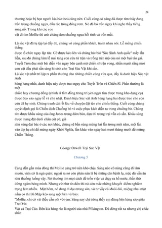 24

thương hoặc bị bọn người kia bắt theo cũng nên. Cuối cùng cô nàng đã được tìm thấy đang
trốn trong chuồng ngựa, đầu rúc trong đống rơm. Nó đã bỏ trốn ngay khi nghe thấy tiếng
súng nổ. Trong khi các con
vật đi tìm Mollie thì anh chàng dọn chuồng ngựa hồi tỉnh và trốn mất.
Lũ súc vật đã tụ tập lại đầy đủ, chúng vô cùng phấn khích, tranh nhau nói. Lễ mừng chiến
thắng
được tổ chức ngay lập tức. Cờ được kéo lên và chúng hát bài "Súc Sinh Anh quốc" mấy lần
liền, sau đó chúng làm lễ mai táng con cừu tử trận và trồng trên mộ của nó một bụi táo gai.
Tuyết Tròn đọc một bài diễn văn ngay bên cạnh mộ chiến sĩ trận vong, nhấn mạnh rằng mọi
con vật đều phải sẵn sàng hi sinh cho Trại Súc Vật khi cần.
Lũ súc vật nhất trí lập ra phần thưởng cho những chiến công vừa qua, đấy là danh hiệu Súc vật
Anh
hùng hạng nhất, danh hiệu này được trao ngay cho Tuyết Tròn và Chiến Sĩ. Phần thưởng là
một
chiếc huy chương đồng (chính là tấm đồng trang trí yên ngựa tìm được trong kho dụng cụ)
được đeo vào ngày lễ và chủ nhật. Danh hiệu Súc vật Anh hùng hạng hai được trao cho con
cừu đã hy sinh. Chúng tranh cãi rất lâu về chuyện đặt tên cho chiến thắng. Cuối cùng chúng
quyết định gọi là Chiến dịch Chuồng bò vì cuộc phục kích diễn ra trong chuồng bò. Chúng
tìm được khẩu súng của ông Jones trong đám bùn, đạn thì trong trại vẫn có sẵn. Khẩu súng
được mang đặt dưới chân cột cờ, giả
như súng đại bác ở các nơi khác, chúng sẽ bắn súng mừng hai lần trong một năm, một lần
vào dịp hạ chí để mừng ngày Khởi Nghĩa, lần khác vào ngày hai mươi tháng mười để mừng
Chiến Thắng.

George Orwell Trại Súc Vật
Chương 5
Càng đến gần mùa đông thì Mollie càng trở nên khó chịu. Sáng nào cô nàng cũng đi làm
muộn, viện cớ là ngủ quên; ngoài ra nó còn phàn nàn là bị những căn bệnh lạ, mặc dù vẫn ăn
như thuồng luồng vậy. Nó thường tìm mọi cách để trốn việc và chạy ra hồ nước, thẫn thờ
đứng ngắm bóng mình. Nhưng cứ như tin đồn thì nó còn mắc những khuyết điểm nghiêm
trọng hơn nhiều. Một hôm, nó đang đi dạo trong sân, vô tư vẫy cái đuôi dài, miệng nhai một
nắm cỏ thì Bà Mập kéo sang một bên và bảo:
"Mollie, chị có vài điều cần nói với em. Sáng nay chị trông thấy em đứng bên hàng rào giữa
Trại Súc
Vật và Trại Cáo. Bên kia hàng rào là người của nhà Pilkington. Dù đứng rất xa nhưng chị chắc
chắn

 