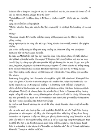 25

là lúc đó hắn ta đang nói chuyện với em, chị nhìn thấy rõ như thế, còn em thì đã cho nó vỗ vỗ
vào hai bên má. Mollie, chuyện đó là thế nào?"
"Anh ta không vỗ! Em không đứng ở đó! Làm gì có chuyện đó!" - Mollie gào lên , hai chân
nhảy
dựng và nện ầm ầm xuống mặt đất.
"Mollie, hãy nhìn thẳng vào mắt chị đây! Em có dám thề với chị là gã đó chưa từng vỗ vào má
em
không?"
"Không có chuyện đó!", Mollie nhắc lại, nhưng nó không dám nhìn Bà Mập và lập tức
phóng ra đồng.
Một ý nghĩ chợt lóe lên trong đầu Bà Mập. Không nói cho con nào biết, nó từ từ tiến lại phía
chuồng
của Mollie và lấy móng lật đống rơm trong chuồng lên. Bên dưới đống rơm có một cục
đường và mấy sợi ruy băng đủ màu sắc.
Ba ngày sau Mollie biến mất. Sau mấy tuần vẫn chưa có tin tức gì, nhưng rồi lũ bồ câu báo
cáo lại là đã nhìn thấy Mollie ở bên ngòai Willingdon. Nó kéo một cái xe nhỏ, sơn hai màu
đen-đỏ lộng lẫy, đứng nghỉ gần một quán bia. Một gã đàn ông béo tốt, mặt đỏ gay, mặc quần
ca rô, ống chẽn, đi ghệt; có vẻ như là chủ quán; đang vừa vỗ về vừa đút cho nó miếng đường.
Bờm nó mới được cắt chải cẩn thận, đám bờm trên trán có thắt một dải ruy băng màu đỏ
tươi. Theo những con bồ câu nói lại thì trông nó có vẻ thoả mãn. Từ đó không con nào nhắc
đến nó nữa.
Bước sang tháng giêng, thời tiết trở nên vô cùng khắc nghiệt. Đất rắn như đá, không thể làm
được việc gì nữa. Các cuộc Họp được chuyển vào nhà kho lớn, lũ lợn chuyên tâm vào việc
lập kế hoạch cho vụ tới. Chúng nhất trí rằng vì lũ lợn thông minh nhất nên sẽ chịu trách
nhiệm về đường lối chung của trại, nhưng quyết định của chúng phải được thông qua với đa
số tuyệt đối. Mọi việc sẽ vô cùng hoàn hảo nếu như Tuyết Tròn và Napoleon không thường
xuyên chống đối nhau. Hai con này bất đồng nhau về mọi vấn đề mỗi khi có dịp. Nếu con này
bảo phải gieo nhiều lúa mạch hơn thì con kia nhất định sẽ nói phải gieo nhiều yến mạch hơn;
nếu một con nói cánh đồng nào đó hợp với bắp cải
thì con kia nhất định sẽ bảo vùng đó chỉ có thể trồng củ cải. Con nào cũng có một số ủng hộ
viên cho
nên các cuộc tranh luận thường diễn ra rất quyết liệt. Do biết ăn nói nên Tuyết Tròn thường
giành được đa số trong các cuộc Họp, còn ở bên ngoài thì đa số lại ủng hộ Napoleon. Trung
thành nhất với Napoleon là bầy cừu. Thời gian gần đây lũ cừu thường tụng "Bốn chân tốt, hai
chân xấu" khi có lí do cũng như chẳng cần lí do gì và các cuộc Họp cũng thường bị gián đoạn
là vì thế. Đặc biệt là cứ đến những đoạn quan trọng nhất trong các bài phát biểu của Tuyết
Tròn là y như rằng lũ cừu lại gào lên "Bốn chân tốt, hai chân xấu". Tuyết Tròn đã nghiên cứu
kĩ tạp chí "Trồng trọt và chăn nuôi" tìm

 