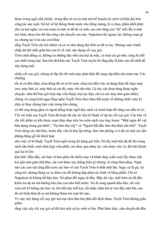 26

được trong ngôi nhà chính, trong đầu nó có cả một mớ kế hoạch cải cách và hiện đại hóa
công tác sản xuất. Nó kể về hệ thống thoát nước cho đồng ruộng, lò ủ chua, phân phốt phát
cho cả trại nghe, nó còn soạn ra một sơ đồ đi vệ sinh, sao cho từng con "đi" mỗi lần ở một
nơi khác nhau cho đỡ tốn công vận chuyển sau này. Napoleon thì ngược lại, không soạn gì
cả, nhưng lại rỉ tai các con khác
rằng Tuyết Tròn chỉ nói nhảm và có vẻ như đang đợi thời cơ để ra tay. Nhưng cuộc tranh
chấp dữ dội nhất giữa hai con là về việc xây dựng cối xay gió.
Trên cánh đồng cỏ, không xa những dãy nhà của trại là mấy, có một cái gò nhỏ, cũng là chỗ
cao nhất trong trại. Sau khi đã khảo sát, Tuyết Tròn tuyên bố rằng đây là khu vực tốt nhất để
xây dựng một
chiếc cối xay gió, chúng sẽ lắp lên đó một máy phát điện để cung cấp điện cho toàn trại. Các
chuồng
rồi sẽ có đèn điện, mùa đông thì sẽ có lò sưởi, chưa nói đến việc sẽ dùng điện để chạy máy
cưa, máy thái cỏ, máy thái củ cải đỏ, máy vắt sữa nữa. Lũ súc vật chưa từng được nghe
chuyện như thế bao giờ (trại này vốn thuộc loại lạc hậu, chỉ có các máy đơn giản nhất),
chúng vô cùng kinh ngạc lắng nghe Tuyết Tròn thao thao bất tuyệt về những chiếc máy kì
diệu sẽ thay chúng làm việc trong khi chúng
có thể ung dung gặm cỏ ngoài đồng hoặc ngồi đọc sách và tranh luận để nâng cao dần trí óc.
Chỉ vài tuần sau Tuyết Tròn đã hoàn tất các tài liệu kĩ thuật về dự án cối xay gió. Các bản vẽ
chi tiết phần cơ khí được soạn thảo dựa trên ba cuốn sách của ông Jones: "Một ngàn đồ vật
hữu dụng trong gia đình", "Tự làm thợ xây" và "Người bắt đầu làm thợ điện cần biết". Tuyết
Tròn dùng cái nhà kho, trước đây vốn là khu ấp trứng, làm văn phòng vì ở đó có một cái nền
phẳng bằng gỗ rất thích hợp
cho việc vẽ kĩ thuật. Tuyết Tròn ngồi trong đó hàng giờ liền. Nó lấy một hòn đá đè lên trang
sách cần thiết, một chân kẹp viên phấn; nó nhảy qua nhảy lại, vừa nhảy vừa vẽ, đôi khi khoái
quá lại rít lên
khe khẽ. Dần dần, các bản vẽ bao gồm rất nhiều trục và bánh răng xoắn xuýt lấy nhau xếp
kín gần nửa gian nhà kho, các con khác tuy chẳng hiểu gì nhưng vô cùng thán phục. Ngày
nào các con vật cũng đến xem các bản vẽ của Tuyết Tròn ít nhất một lần. Ngay cả lũ gà, vịt
cũng tới, nhưng đứng xa xa dòm vào để không đạp phải các hình vẽ bằng phấn. Chỉ có
Napoleon là không hề bận tâm. Nó phản đối ngay từ đầu. Mặc dù vậy, một hôm nó đã đến
kiểm tra dự án mà không báo cho con nào biết trước. Nó đi xung quanh khu kho, rồi vào
xem xét kĩ lưỡng các bản vẽ, hít chỗ này chỗ kia, rồi nhấc chân lên tè vào đấy một bãi, sau
đó nó bình thản đi ra mà không thèm nói một lời nào.
Vì việc xây dựng cối xay gió mà trại chia làm hai phái đối địch nhau. Tuyết Tròn không giấu
giếm
rằng việc xây cối xay gió sẽ đòi hỏi một sự hy sinh to lớn. Phải khai thác, vận chuyển đá đến

 