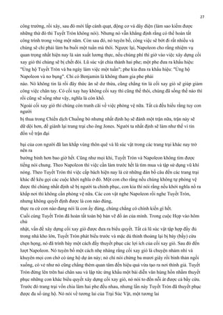 27

công trường, rồi xây, sau đó mới lắp cánh quạt, động cơ và dây điện (làm sao kiếm được
những thứ đó thì Tuyết Tròn không nói). Nhưng nó vẫn khẳng định rằng có thể hoàn tất
công trình trong vòng một năm. Còn sau đó, nó tuyên bố, công việc sẽ bớt đi rất nhiều và
chúng sẽ chỉ phải làm ba buổi một tuần mà thôi. Ngược lại, Napoleon cho rằng nhiệm vụ
quan trọng nhất hiện nay là sản xuất lương thực, nếu chúng phí thì giờ vào việc xây dựng cối
xay gió thì chúng sẽ bị chết đói. Lũ súc vật chia thành hai phe; một phe đưa ra khẩu hiệu:
"Ủng hộ Tuyết Tròn và ba ngày làm việc một tuần"; phe kia đưa ra khẩu hiệu: "Ủng hộ
Napoleon và no bụng". Chỉ có Benjamin là không tham gia phe phái
nào. Nó không tin là rồi đây thức ăn sẽ dư thừa, cũng chẳng tin là cối xay gió sẽ giúp giảm
công việc chân tay. Có cối xay hay không cối xay thì cũng thế thôi, chúng đã sống thế nào thì
rồi cũng sẽ sống như vậy, nghĩa là còn khổ.
Ngoài cối xay gió thì chúng còn tranh cãi về việc phòng vệ nữa. Tất cả đều hiểu rằng tuy con
người
bị thua trong Chiến dịch Chuồng bò nhưng nhất định họ sẽ đánh một trận nữa, trận này sẽ
dữ dội hơn, để giành lại trang trại cho ông Jones. Người ta nhất định sẽ làm như thế vì tin
đồn về trận đại
bại của con người đã lan khắp vùng thôn quê và lũ súc vật trong các trang trại khác nay trở
nên ra
bướng bỉnh hơn bao giờ hết. Cũng như mọi khi, Tuyết Tròn và Napoleon không tìm được
tiếng nói chung. Theo Napoleon thì việc cần làm trước hết là tìm mua và tập sử dụng vũ khí
nóng. Theo Tuyết Tròn thì việc cấp bách hiện nay là cử những đàn bồ câu đến các trang trại
khác để kêu gọi các cuộc khởi nghĩa ở đó. Một con cho rằng nếu chúng không tự phòng vệ
được thì chúng nhất định sẽ bị người ta chinh phục, con kia thì nói rằng nếu khởi nghĩa nổ ra
khắp nơi thì không cần phòng vệ nữa. Các con vật nghe Napoleon rồi nghe Tuyết Tròn,
nhưng không quyết định được là con nào đúng,
thực ra cứ con nào đang nói là con ấy đúng, chúng chẳng có chính kiến gì hết.
Cuối cùng Tuyết Tròn đã hoàn tất toàn bộ bản vẽ đồ án của mình. Trong cuộc Họp vào hôm
chủ
nhật, vấn đề xây dựng cối xay gió được đưa ra biểu quyết. Tất cả lũ súc vật tập hợp đầy đủ
trong nhà kho lớn, Tuyết Tròn phát biểu trước và mặc dù thỉnh thoảng lại bị bày (bầy) cừu
chẹn họng, nó đã trình bày một cách đầy thuyết phục các lợi ích của cối xay gió. Sau đó đến
lượt Napoleon. Nó tuyên bố một cách nhẹ nhàng rằng cối xay gió là chuyện nhảm nhí và
khuyên mọi con chớ có ủng hộ dự án này; nó chỉ nói chừng ba mươi giây rồi bình thản ngồi
xuống, có vẻ như nó cũng chẳng thèm quan tâm đến hiệu quả vừa tạo ra nơi thính giả. Tuyết
Tròn đứng lên trên hai chân sau và lập tức ứng khẩu một bài diễn văn hùng hồn nhằm thuyết
phục những con khác biểu quyết xây dựng cối xay gió, nó nói to đến nỗi át được cả bầy cừu.
Trước đó trang trại vốn chia làm hai phe đều nhau, nhưng lần này Tuyết Tròn đã thuyết phục
được đa số ủng hộ. Nó nói về tương lai của Trại Súc Vật, một tương lai

 